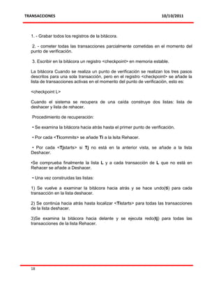 TRANSACCIONES                                                          10/10/2011



  1. - Grabar todos los registros de la bitácora.

   2. - cometer todas las transacciones parcialmente cometidas en el momento del
  punto de verificación.

   3. Escribir en la bitácora un registro <checkpoint> en memoria estable.

  La bitácora Cuando se realiza un punto de verificación se realizan los tres pasos
  descritos para una sola transacción, pero en el registro <checkpoint> se añade la
  lista de transacciones activas en el momento del punto de verificación, esto es:

  <checkpoint L>

  Cuando el sistema se recupera de una caída construye dos listas: lista de
  deshacer y lista de rehacer.

   Procedimiento de recuperación:

   • Se examina la bitácora hacia atrás hasta el primer punto de verificación.

   • Por cada <Ticommits> se añade Ti a la lsita Rehacer.

  • Por cada <Tjstarts> si Tj no está en la anterior vista, se añade a la lista
  Deshacer.

  •Se comprueba finalmente la lista L y a cada transacción de L que no está en
  Rehacer se añade a Deshacer.

   • Una vez construidas las listas:

  1) Se vuelve a examinar la bitácora hacia atrás y se hace undo(ti) para cada
  transacción en la lista deshacer.

  2) Se continúa hacia atrás hasta localizar <Tistarts> para todas las transacciones
  de la lista deshacer.

  3)Se examina la bitácora hacia delante y se ejecuta redo(tj) para todas las
  transacciones de la lista Rehacer.




  18
 