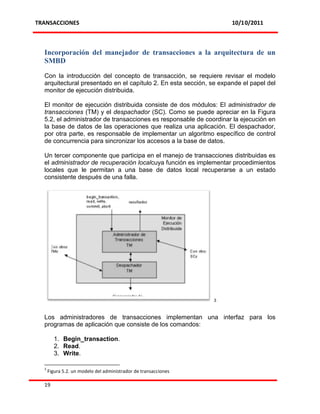 TRANSACCIONES                                                        10/10/2011



  Incorporación del manejador de transacciones a la arquitectura de un
  SMBD

  Con la introducción del concepto de transacción, se requiere revisar el modelo
  arquitectural presentado en el capítulo 2. En esta sección, se expande el papel del
  monitor de ejecución distribuida.

  El monitor de ejecución distribuida consiste de dos módulos: El administrador de
  transacciones (TM) y el despachador (SC). Como se puede apreciar en la Figura
  5.2, el administrador de transacciones es responsable de coordinar la ejecución en
  la base de datos de las operaciones que realiza una aplicación. El despachador,
  por otra parte, es responsable de implementar un algoritmo específico de control
  de concurrencia para sincronizar los accesos a la base de datos.

  Un tercer componente que participa en el manejo de transacciones distribuidas es
  el administrador de recuperación localcuya función es implementar procedimientos
  locales que le permitan a una base de datos local recuperarse a un estado
  consistente después de una falla.




                                                                 3



  Los administradores de transacciones implementan una interfaz para los
  programas de aplicación que consiste de los comandos:

        1. Begin_transaction.
        2. Read.
        3. Write.

  3
      Figura 5.2. un modelo del administrador de transacciones

  19
 