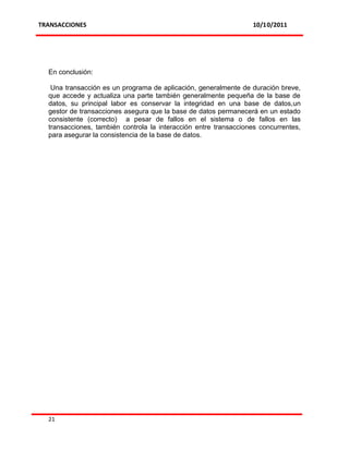 TRANSACCIONES                                                     10/10/2011




  En conclusión:

   Una transacción es un programa de aplicación, generalmente de duración breve,
  que accede y actualiza una parte también generalmente pequeña de la base de
  datos, su principal labor es conservar la integridad en una base de datos,un
  gestor de transacciones asegura que la base de datos permanecerá en un estado
  consistente (correcto) a pesar de fallos en el sistema o de fallos en las
  transacciones, también controla la interacción entre transacciones concurrentes,
  para asegurar la consistencia de la base de datos.




  21
 