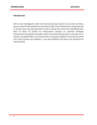 TRANSACCIONES                                                          10/10/2011



  Introducción



  Esta es una investigación sobre las transacciones que ocurren en una base de datos,
  para su mejor funcionamiento en una base de datos. Una transacción es programa que
  se ejecuta como una sola operación la cual se encarga de conservar la integridad de la
  base de datos. El manejo de transacciones consiste en controlar múltiples
  transacciones ejecutando el paralelo sobre una misma base de datos corriendo en un
  sistema que puede fallar. Las transacciones son de gran utilidad en una base de datos
  por lo que veremos más adelante y con más claridad el uso que se les da dentro de
  una de las B.D.




  3
 