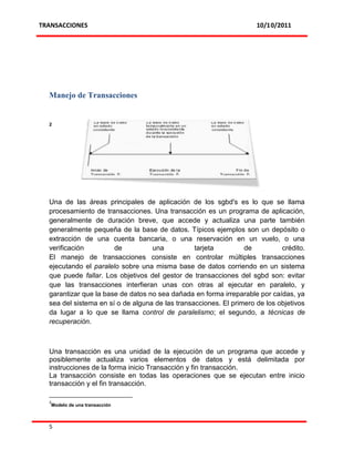 TRANSACCIONES                                                        10/10/2011




  Manejo de Transacciones


  2




  Una de las áreas principales de aplicación de los sgbd's es lo que se llama
  procesamiento de transacciones. Una transacción es un programa de aplicación,
  generalmente de duración breve, que accede y actualiza una parte también
  generalmente pequeña de la base de datos. Típicos ejemplos son un depósito o
  extracción de una cuenta bancaria, o una reservación en un vuelo, o una
  verificación         de          una           tarjeta         de          crédito.
  El manejo de transacciones consiste en controlar múltiples transacciones
  ejecutando el paralelo sobre una misma base de datos corriendo en un sistema
  que puede fallar. Los objetivos del gestor de transacciones del sgbd son: evitar
  que las transacciones interfieran unas con otras al ejecutar en paralelo, y
  garantizar que la base de datos no sea dañada en forma irreparable por caídas, ya
  sea del sistema en sí o de alguna de las transacciones. El primero de los objetivos
  da lugar a lo que se llama control de paralelismo; el segundo, a técnicas de
  recuperación.



  Una transacción es una unidad de la ejecución de un programa que accede y
  posiblemente actualiza varios elementos de datos y está delimitada por
  instrucciones de la forma inicio Transacción y fin transacción.
  La transacción consiste en todas las operaciones que se ejecutan entre inicio
  transacción y el fin transacción.

  2
   Modelo de una transacción



  5
 