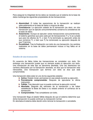 TRANSACCIONES                                                       10/10/2011



  Para asegurar la integridad de los datos se necesita que el sistema de la base de
  datos mantenga las siguientes propiedades de las transacciones:


         Atomicidad: O todas las operaciones de la transacción se realizan
         adecuadamente en la base de datos o ninguna de ellas.
         Consistencia: La ejecución aislada de la transacción (es decir, sin otra
         transacción que se ejecute concurrentemente) conserva la consistencia de
         la base de datos.
         Aislamiento: Aunque se ejecuten varias transacciones concurrentemente,
         el sistema garantiza que para cada par de transacciones Ti y Tj se cumple
         que para los efectos de Ti, o bien Tj ha terminado su ejecución antes de
         que comience Ti, o bien que Tj ha comenzado su ejecución después de
         que Ti termine.
         Durabilidad: Tras la finalización con éxito de una transacción, los cambios
         realizados en la base de datos permanecen incluso si hay fallos en el
         sistema.



  Estados de una transacción

  En ausencia de fallos todas las transacciones se completan con éxito. Sin
  embargo una transacción puede que no siempre acabe su ejecución con éxito.
  Una transacción de este tipo se denomina abortada. Una vez deshechos los
  cambios efectuados por la transacción abortada, se dice que la transacción esta
  retrocedida. Una transacción que termina con éxito se dice que está
  comprometida.

  Una transacción debe estar en uno de los siguientes estados:
           Activa: Estado inicial, permanece en ese estado durante su ejecución.
           Parcialmente comprometida: Después de ejecutarse la última
           instrucción.
           Fallida: Tras descubrir que no puede continuar la ejecución normal.
           Abortada: Después del retroceso de la transacción y de haber
           restablecido la Base de Datos a su estado anterior al comienzo de la
           transacción.
           Comprometida: Tras completarse con éxito.

  Una transacción llega al estado fallida después de que el sistema determine que
  dicha transacción no puede continuar su transacción normal.
  En abortada el sistema debe decidir entre reiniciar la transacción o cancelarla.




  6
 