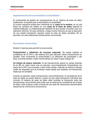 TRANSACCIONES                                                      10/10/2011



  Implementación de la atomicidad y la durabilidad

  El componente de gestión de recuperaciones de un sistema de base de datos
  implementa el soporte para la atomicidad y la durabilidad.
  Un primer esquema simple pero ineficiente es la copia en la sombra, en el cual
  todos los cambios los realiza en una copia de la base de datos dejando la
  original inalterada. La implementación depende de que escribir el puntero sea una
  operación atómica. Es poco eficiente y exige mucha memoria ya que la ejecución
  de una simple transacción requiere copiar la base de datos completa. No se
  permiten con este sistema las transacciones concurrentes.



  Ejecuciones concurrentes

  Existen 2 razones para permitir la concurrencia:

  Productividad y utilización de recursos mejorada: Se puede explotar el
  paralelismo de la CPU y del sistema E/S para ejecutar varias transacciones en
  paralelo. Esto incrementa la productividad y la utilización del procesador y del
  disco aumenta también. Están menos tiempo sin hacer ningún trabajo útil.

  Un tiempo de espera reducido: Si las transacciones operan en partes distintas
  de la BD es mejor hacer que se ejecuten concurrentemente compartiendo los
  ciclos de la CPU y los accesos a disco entre ambas. Además se reduce el tiempo
  medio de respuesta que es el tiempo medio desde que empieza una transacción
  hasta que se completa.

  Cuando se ejecutan varias transacciones concurrentemente, la consistencia de la
  base de datos se puede destruir a pesar de que cada transacción individual sea
  correcta. El sistema de base de datos debe controlar la interacción entre las
  transacciones concurrentes para evitar que se destruya la consistencia de la base
  de datos. Esto se lleva a cabo a través de una serie de mecanismos denominados
  esquemas de control de la concurrencia.




  7
 
