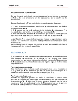 TRANSACCIONES                                                           10/10/2011



  Secuencialidad en cuanto a vistas

   Es una forma de equivalencia menos rigurosa que la equivalencia en cuanto a
  conflictos. Se basa únicamente en las operaciones leer y escribir de las
  transacciones.

  Dos planificaciones P y P’ son equivalentes en cuanto a vistas si cumplen:

  1- Si Ti lee el valor inicial de Q en la planificación P, entonces Ti debe leer también
  el valor inicial de Q en P’.
  2- Si Ti ejecuta leer (Q) en P y el valor lo ha producido Tj, entonces en P’ la
  transacción debe leer también el valor de Q que ha producido Tj.
  3- Para todo elemento de datos Q, la transacción que realice la última operación
  escribir (Q) en P, debe realizar la última operación escribir (Q) también en P’.

  La planificación P es secuenciable en cuanto a vistas si es equivalente en cuanto
  a vistas a una planificación secuencial. Toda planificación secuenciable en cuanto
  a conflictos es
  secuenciable en cuanto a vistas, pero existen algunas secuenciables en cuanto a
  vistas que no lo son en cuanto a conflictos.



  RECUPERABILIDAD

  Si la transacción Ti falla, será necesario deshacer el efecto de dicha transacción
  para asegurar la atomicidad de la misma. En un sistema que permita
  concurrencias hay que asegurarse que también toda transacción Tj que dependa
  de Ti se aborta también. Para ello es necesario imponer algunas restricciones a
  las planificaciones.

  Planificaciones recuperables
   Una planificación recuperable es aquella en que para todo par de transacciones
  Ti y Tj tales que Tj lee elementos que se han escrito previamente por Ti, la
  operación comprometer de Ti debe aparecen antes que la de Tj .

  Planificaciones sin cascada
   Cuando una operación provoca una serie de retrocesos se conoce como
  retroceso en cascada. Una planificación sin cascada es aquella que para todo par
  de operaciones Ti y Tj tales que Tj lee un elemento de datos que ha escrito
  previamente Ti, la operación comprometer de Ti aparece antes que la operación
  de lectura Tj. Toda planificación sin cascada es también recuperable.




  9
 