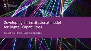 Developing an institutional model
for Digital Capabilities
James Duke – Digital Learning Developer
 