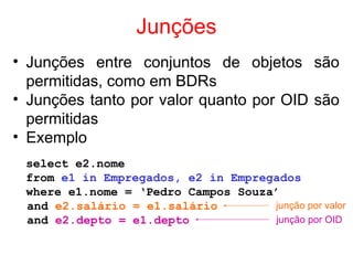 Junções
• Junções entre conjuntos de objetos são
permitidas, como em BDRs
• Junções tanto por valor quanto por OID são
permitidas
• Exemplo
select e2.nome
from e1 in Empregados, e2 in Empregados
where e1.nome = ‘Pedro Campos Souza’
and e2.salário = e1.salário
and e2.depto = e1.depto
junção por valor
junção por OID
 
