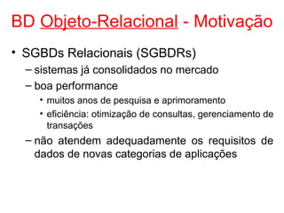 BD Objeto-Relacional - Motivação
• SGBDs Relacionais (SGBDRs)
– sistemas já consolidados no mercado
– boa performance
• muitos anos de pesquisa e aprimoramento
• eficiência: otimização de consultas, gerenciamento de
transações
– não atendem adequadamente os requisitos de
dados de novas categorias de aplicações
 