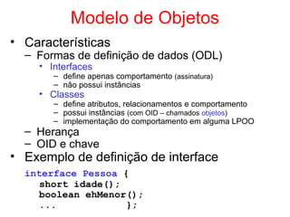 Modelo de Objetos
• Características
– Formas de definição de dados (ODL)
• Interfaces
– define apenas comportamento (assinatura)
– não possui instâncias
• Classes
– define atributos, relacionamentos e comportamento
– possui instâncias (com OID – chamados objetos)
– implementação do comportamento em alguma LPOO
– Herança
– OID e chave
• Exemplo de definição de interface
interface Pessoa {
short idade();
boolean ehMenor();
... };
 