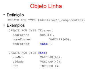 Objeto Linha
• Definição
CREATE ROW TYPE (<declaração_componentes>)
• Exemplos
CREATE ROW TYPE TFornec(
codFornec CHAR(4),
nomeFornec VARCHAR(40),
endFornec TEnd );
CREATE ROW TYPE TEnd(
ruaNro VARCHAR(60),
cidade VARCHAR(40),
CEP INTEGER );
 