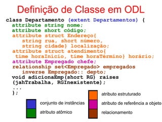 Definição de Classe em ODL
class Departamento (extent Departamentos) {
attribute string nome;
attribute short código;
attribute struct Endereço{
string rua, short número,
string cidade} localização;
attribute struct atendimento{
time horaInício, time horaTérmino} horário;
attribute Empregado chefe;
relationship set<Empregado> empregados
inverse Empregado:: depto;
void adicionaEmp(short RG) raises
(jahTrabalha, RGInexistente);
...
};
conjunto de instâncias
atributo atômico
atributo estruturado
atributo de referência a objeto
relacionamento
 