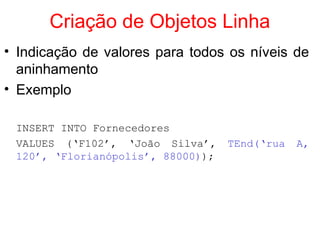 Criação de Objetos Linha
• Indicação de valores para todos os níveis de
aninhamento
• Exemplo
INSERT INTO Fornecedores
VALUES (‘F102’, ‘João Silva’, TEnd(‘rua A,
120’, ‘Florianópolis’, 88000));
 