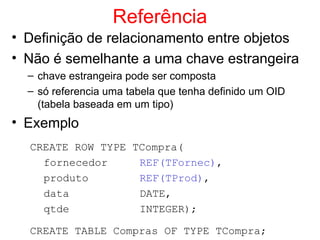 Referência
• Definição de relacionamento entre objetos
• Não é semelhante a uma chave estrangeira
– chave estrangeira pode ser composta
– só referencia uma tabela que tenha definido um OID
(tabela baseada em um tipo)
• Exemplo
CREATE ROW TYPE TCompra(
fornecedor REF(TFornec),
produto REF(TProd),
data DATE,
qtde INTEGER);
CREATE TABLE Compras OF TYPE TCompra;
 