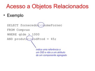 Acesso a Objetos Relacionados
• Exemplo
SELECT fornecedor->nomeFornec
FROM Compras
WHERE qtde > 1000
AND produto->codProd = 45;
indica uma referência a
um OID e não a um atributo
de um componente agregado
 