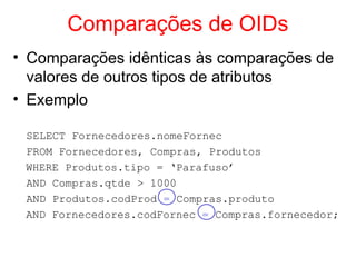 Comparações de OIDs
• Comparações idênticas às comparações de
valores de outros tipos de atributos
• Exemplo
SELECT Fornecedores.nomeFornec
FROM Fornecedores, Compras, Produtos
WHERE Produtos.tipo = ‘Parafuso’
AND Compras.qtde > 1000
AND Produtos.codProd = Compras.produto
AND Fornecedores.codFornec = Compras.fornecedor;
 