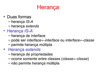 Herança
• Duas formas
– herança IS-A
– herança extends
• Herança IS-A
– herança de interface
– pode ser interface←interface ou interface←classe
– permite herança múltipla
• Herança extends
– herança de propriedades
– ocorre somente entre classes (classe←classe)
– não permite herança múltipla
 