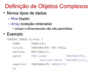 Definição de Objetos Complexos
• Novos tipos de dados
– Row (tupla)
– Array (coleção ordenada)
• arrays n-dimensionais não são permitidos
• Exemplo
CREATE TABLE Livros (
ISBN CHAR(10),
título VARCHAR(60) NOT NULL,
editora REF(TEdit),
autor ROW (nome VARCHAR(50),
nacionalidade VARCHAR(15)),
capítulo VARCHAR(20) ARRAY[20]
);
 