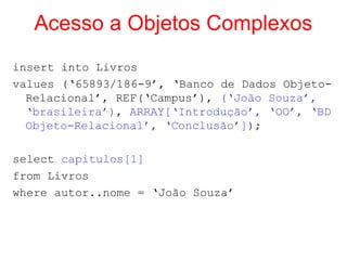 Acesso a Objetos Complexos
insert into Livros
values (‘65893/186-9’, ‘Banco de Dados Objeto-
Relacional’, REF(‘Campus’), (‘João Souza’,
‘brasileira’), ARRAY[‘Introdução’, ‘OO’, ‘BD
Objeto-Relacional’, ‘Conclusão’]);
select capitulos[1]
from Livros
where autor..nome = ‘João Souza’
 