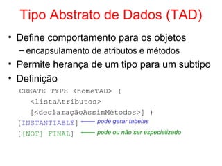Tipo Abstrato de Dados (TAD)
• Define comportamento para os objetos
– encapsulamento de atributos e métodos
• Permite herança de um tipo para um subtipo
• Definição
CREATE TYPE <nomeTAD> (
<listaAtributos>
[<declaraçãoAssinMétodos>] )
[INSTANTIABLE]
[[NOT] FINAL]
pode gerar tabelas
pode ou não ser especializado
 