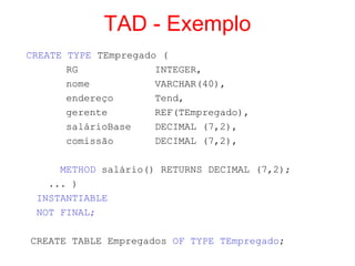 TAD - Exemplo
CREATE TYPE TEmpregado (
RG INTEGER,
nome VARCHAR(40),
endereço Tend,
gerente REF(TEmpregado),
salárioBase DECIMAL (7,2),
comissão DECIMAL (7,2),
METHOD salário() RETURNS DECIMAL (7,2);
... )
INSTANTIABLE
NOT FINAL;
CREATE TABLE Empregados OF TYPE TEmpregado;
 