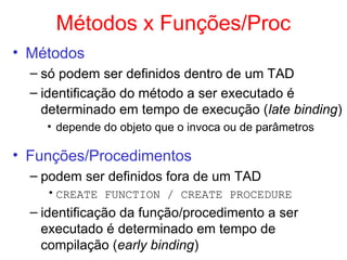 Métodos x Funções/Proc
• Métodos
– só podem ser definidos dentro de um TAD
– identificação do método a ser executado é
determinado em tempo de execução (late binding)
• depende do objeto que o invoca ou de parâmetros
• Funções/Procedimentos
– podem ser definidos fora de um TAD
•CREATE FUNCTION / CREATE PROCEDURE
– identificação da função/procedimento a ser
executado é determinado em tempo de
compilação (early binding)
 