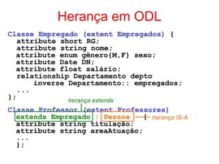Herança em ODL
Classe Empregado (extent Empregados) {
attribute short RG;
attribute string nome;
attribute enum gênero{M,F} sexo;
attribute Date DN;
attribute float salário;
relationship Departamento depto
inverse Departamento:: empregados;
...
};
Classe Professor (extent Professores)
extends Empregado : Pessoa {
attribute string titulação;
attribute string areaAtuação;
...
};
herança extends
herança IS-A
 