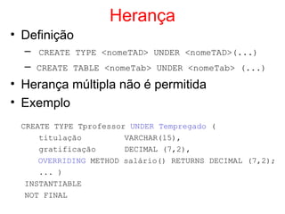 Herança
• Definição
– CREATE TYPE <nomeTAD> UNDER <nomeTAD>(...)
– CREATE TABLE <nomeTab> UNDER <nomeTab> (...)
• Herança múltipla não é permitida
• Exemplo
CREATE TYPE Tprofessor UNDER Tempregado (
titulação VARCHAR(15),
gratificação DECIMAL (7,2),
OVERRIDING METHOD salário() RETURNS DECIMAL (7,2);
... )
INSTANTIABLE
NOT FINAL
 