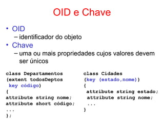 OID e Chave
• OID
– identificador do objeto
• Chave
– uma ou mais propriedades cujos valores devem
ser únicos
class Departamentos class Cidades
(extent todosDeptos (key (estado,nome))
key código) {
{ attribute string estado;
attribute string nome; attribute string nome;
attribute short código; ...
... }
};
 