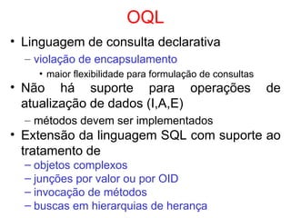 OQL
• Linguagem de consulta declarativa
– violação de encapsulamento
• maior flexibilidade para formulação de consultas
• Não há suporte para operações de
atualização de dados (I,A,E)
– métodos devem ser implementados
• Extensão da linguagem SQL com suporte ao
tratamento de
– objetos complexos
– junções por valor ou por OID
– invocação de métodos
– buscas em hierarquias de herança
 