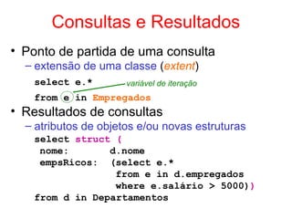 Consultas e Resultados
• Ponto de partida de uma consulta
– extensão de uma classe (extent)
select e.*
from e in Empregados
• Resultados de consultas
– atributos de objetos e/ou novas estruturas
select struct (
nome: d.nome
empsRicos: (select e.*
from e in d.empregados
where e.salário > 5000))
from d in Departamentos
variável de iteração
 