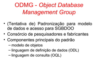 ODMG - Object Database
Management Group
• (Tentativa de) Padronização para modelo
de dados e acesso para SGBDOO
• Consórcio de pesquisadores e fabricantes
• Componentes principais do padrão
– modelo de objetos
– linguagem de definição de dados (ODL)
– linguagem de consulta (OQL)
 