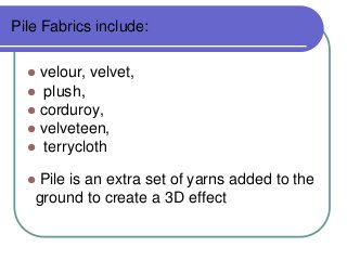 Pile Fabrics include:
velour, velvet,
? plush,
? corduroy,
? velveteen,
? terrycloth
?

Pile is an extra set of yarns added to the
ground to create a 3D effect

?

 
