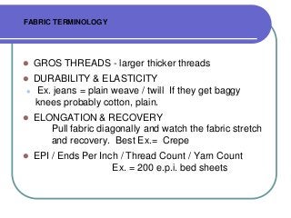 FABRIC TERMINOLOGY

?

GROS THREADS - larger thicker threads

?

DURABILITY & ELASTICITY
Ex. jeans = plain weave / twill If they get baggy
knees probably cotton, plain.

?

?

ELONGATION & RECOVERY
Pull fabric diagonally and watch the fabric stretch
and recovery. Best Ex.= Crepe

?

EPI / Ends Per Inch / Thread Count / Yarn Count
Ex. = 200 e.p.i. bed sheets

 