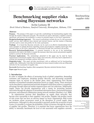 The current issue and full text archive of this journal is available at
                                          www.emeraldinsight.com/1463-5771.htm




                                                                                                                         Benchmarking
       Benchmarking supplier risks                                                                                        supplier risks
        using Bayesian networks
                                     Archie Lockamy III
 Brock School of Business, Samford University, Birmingham, Alabama, USA                                                                      409
Abstract
Purpose – The purpose of this paper is to provide a methodology for benchmarking supplier risks
through the creation of Bayesian networks. The networks are used to determine a supplier’s external,
operational, and network risk probability to assess its potential impact on the buyer organization.
Design/methodology/approach – The research methodology includes the use of a risk assessment
model, surveys, data collection from internal and external sources, and the creation of Bayesian
networks used to create risk proﬁles for the study participants.
Findings – It is found that Bayesian networks can be used as an effective benchmarking tool to
assist managers in making decisions regarding current and prospective suppliers based upon their
potential impact on the buyer organization, as illustrated through their associated risk proﬁles.
Research limitations/implications – A potential limitation to the use of the methodology
presented in the study is the ability to acquire the necessary data from current and potential suppliers
needed to construct the Bayesian networks.
Practical implications – The methodology presented in this paper can be used by buyer
organizations to benchmark supplier risks in supply chain networks, which may lead to adjustments to
existing risk management strategies, policies, and tactics.
Originality/value – This paper provides practitioners with an additional tool for benchmarking
supplier risks. Additionally, it provides the foundation for future research studies in the use of Bayesian
networks for the examination of supplier risks.
Keywords Benchmarking, Suppliers, Risk management, Bayesian statistical decision theory
Paper type Research paper


1. Introduction
In order to mitigate the effects of increasing levels of global competition, demanding
customers and employees, shrinking product lifecycles, and decreasing acceptable
response times on success in the market place, many organizations have become
members of formalized extended enterprises known as supply chains. These structures
can be described as organizational networks designed to help ﬁrms achieve a competitive
advantage through improved market responsiveness and cost reductions. Additionally,
supply chains can provide organizations with a means for promoting business
innovation through the adoption of streamlined information ﬂows, restructured business
processes, and enhanced collaboration among network members (Sawhney et al., 2006).
   As organizations increase their dependence on supply chain networks, they
become more susceptible to their suppliers’ risk proﬁles. Supplier risk proﬁles consist
of risk events that can have an adverse impact on buyer organizations. Risk events
are incidents whose occurrences result in the disruption of overall supply chain                                       Benchmarking: An International
performance. Although it is often not possible to precisely predict the occurrence of such                                                      Journal
                                                                                                                                    Vol. 18 No. 3, 2011
events, it is possible to evaluate the probability of their occurrence through the creation                                                 pp. 409-427
of supplier risk proﬁles. Therefore, it is essential that buyer organizations have the                              q Emerald Group Publishing Limited
                                                                                                                                             1463-5771
ability to internally benchmark the level of risk associated with suppliers currently                                  DOI 10.1108/14635771111137787
 
