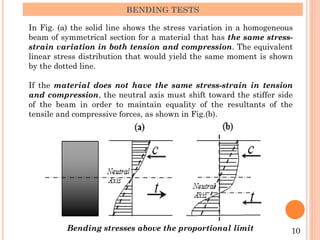 BENDING TESTS
In Fig. (a) the solid line shows the stress variation in a homogeneous
beam of symmetrical section for a material that has the same stress-
strain variation in both tension and compression. The equivalent
linear stress distribution that would yield the same moment is shown
by the dotted line.
If the material does not have the same stress-strain in tension
and compression, the neutral axis must shift toward the stiffer side
of the beam in order to maintain equality of the resultants of the
tensile and compressive forces, as shown in Fig.(b).
10
Bending stresses above the proportional limit
 