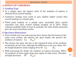 5- EFFECT OF VARIABLES:
BENDING TESTS
1- Loading Type
 In a simple span, the largest value of the modulus of rupture is
obtained from central loading.
 Cantilever loading tests tends to give slightly higher results than
central loading on a simple span.
 Third point loading on a simple span, invariably gives results
somewhat less than central loading (roughly 10 to 25%). These
relations probably hold, at least in principle, for other brittle materials
give the most concordant results.
2- Specimen Dimensions
 Tests of both cast iron and concrete have shown that for beams of the
same cross section, the shorter the span length, the greater the
modulus of rupture.
 The shorter the span, the less is the computed value of the modulus
of elasticity of cast iron, although the difference is not over about 10%
for length diameter ratios ranging 10 to 30.
 With increasing the depth, the modulus of rupture decreases. Where
the gradient of stress make large area expose to high stress, Therefore
strength decreases 17
max
s
L
max
s
D
L E
 