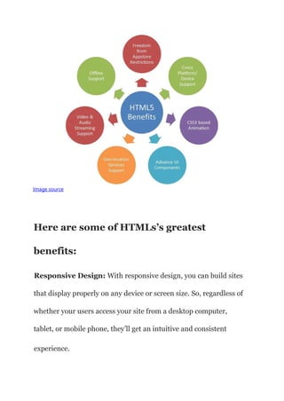 Image source
Here are some of HTMLs’s greatest
benefits:
Responsive Design: With responsive design, you can build sites
that display properly on any device or screen size. So, regardless of
whether your users access your site from a desktop computer,
tablet, or mobile phone, they’ll get an intuitive and consistent
experience.
 