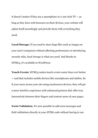 It doesn’t matter if they use a smartphone or a 100-inch TV — as
long as they have web browsers on their devices, your website will
adjust itself accordingly and provide them with everything they
need.
Local Storage: If you need to store large files such as images on
your user’s computers without affecting performance or introducing
security risks, local storage is what you need. And thanks to
HTML5, it’s available in WordPress.
Touch Events: HTML5 makes touch events easier than ever before
— and that includes mobile devices like smartphones and tablets. So
if your users access your site using touchscreen devices, they will get
a more intuitive experience with enhanced gestures that offer true
interactivity between their fingers and content areas of your pages.
Form Validation: It’s now possible to add error messages and
field validations directly in your HTML code without having to use
 