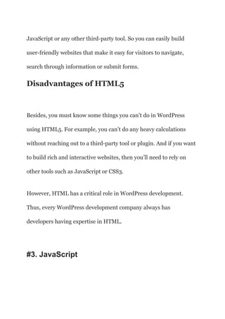 JavaScript or any other third-party tool. So you can easily build
user-friendly websites that make it easy for visitors to navigate,
search through information or submit forms.
Disadvantages of HTML5
Besides, you must know some things you can’t do in WordPress
using HTML5. For example, you can’t do any heavy calculations
without reaching out to a third-party tool or plugin. And if you want
to build rich and interactive websites, then you’ll need to rely on
other tools such as JavaScript or CSS3.
However, HTML has a critical role in WordPress development.
Thus, every WordPress development company always has
developers having expertise in HTML.
#3. JavaScript
 