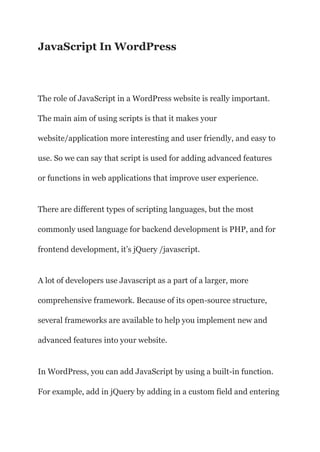 JavaScript In WordPress
The role of JavaScript in a WordPress website is really important.
The main aim of using scripts is that it makes your
website/application more interesting and user friendly, and easy to
use. So we can say that script is used for adding advanced features
or functions in web applications that improve user experience.
There are different types of scripting languages, but the most
commonly used language for backend development is PHP, and for
frontend development, it’s jQuery /javascript.
A lot of developers use Javascript as a part of a larger, more
comprehensive framework. Because of its open-source structure,
several frameworks are available to help you implement new and
advanced features into your website.
In WordPress, you can add JavaScript by using a built-in function.
For example, add in jQuery by adding in a custom field and entering
 
