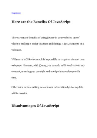 Image source
Here are the Benefits Of JavaScript
There are many benefits of using jQuery in your website, one of
which is making it easier to access and change HTML elements on a
webpage.
With certain CSS selectors, it is impossible to target an element on a
web page. However, with jQuery, you can add additional code to any
element, meaning you can style and manipulate a webpage with
ease.
Other uses include setting custom user information by storing data
within cookies.
Disadvantages Of JavaScript
 