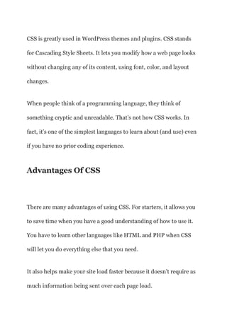 CSS is greatly used in WordPress themes and plugins. CSS stands
for Cascading Style Sheets. It lets you modify how a web page looks
without changing any of its content, using font, color, and layout
changes.
When people think of a programming language, they think of
something cryptic and unreadable. That’s not how CSS works. In
fact, it’s one of the simplest languages to learn about (and use) even
if you have no prior coding experience.
Advantages Of CSS
There are many advantages of using CSS. For starters, it allows you
to save time when you have a good understanding of how to use it.
You have to learn other languages like HTML and PHP when CSS
will let you do everything else that you need.
It also helps make your site load faster because it doesn’t require as
much information being sent over each page load.
 