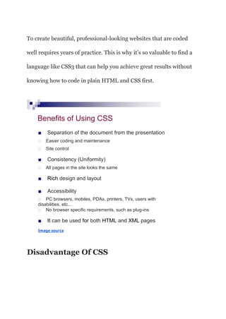 To create beautiful, professional-looking websites that are coded
well requires years of practice. This is why it’s so valuable to find a
language like CSS3 that can help you achieve great results without
knowing how to code in plain HTML and CSS first.
Benefits of Using CSS
■ Separation of the document from the presentation
□ Easier coding and maintenance
□ Site control
■ Consistency (Uniformity)
□ All pages in the site looks the same
■ Rich design and layout
■ Accessibility
□ PC browsers, mobiles, PDAs, printers, TVs, users with
disabilities, etc...
□ No browser specific requirements, such as plug-ins
■ It can be used for both HTML and XML pages
Image source
Disadvantage Of CSS
 