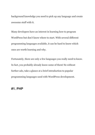 background knowledge you need to pick up any language and create
awesome stuff with it.
Many developers have an interest in learning how to program
WordPress but don’t know where to start. With several different
programming languages available, it can be hard to know which
ones are worth learning and why.
Fortunately, there are only a few languages you really need to know.
In fact, you probably already know some of them! So without
further ado, take a glance at a brief introduction to popular
programming languages used with WordPress development.
#1. PHP
 