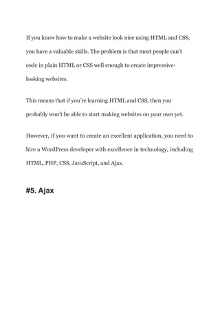 If you know how to make a website look nice using HTML and CSS,
you have a valuable skills. The problem is that most people can’t
code in plain HTML or CSS well enough to create impressive-
looking websites.
This means that if you’re learning HTML and CSS, then you
probably won’t be able to start making websites on your own yet.
However, if you want to create an excellent application, you need to
hire a WordPress developer with excellence in technology, including
HTML, PHP, CSS, JavaScript, and Ajax.
#5. Ajax
 