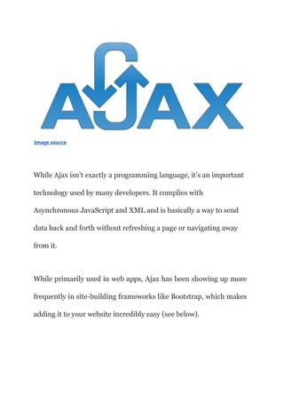 Image source
While Ajax isn’t exactly a programming language, it’s an important
technology used by many developers. It complies with
Asynchronous JavaScript and XML and is basically a way to send
data back and forth without refreshing a page or navigating away
from it.
While primarily used in web apps, Ajax has been showing up more
frequently in site-building frameworks like Bootstrap, which makes
adding it to your website incredibly easy (see below).
 