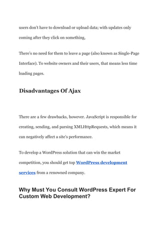 users don’t have to download or upload data; with updates only
coming after they click on something,
There’s no need for them to leave a page (also known as Single-Page
Interface). To website owners and their users, that means less time
loading pages.
Disadvantages Of Ajax
There are a few drawbacks, however. JavaScript is responsible for
creating, sending, and parsing XMLHttpRequests, which means it
can negatively affect a site’s performance.
To develop a WordPress solution that can win the market
competition, you should get top WordPress development
services from a renowned company.
Why Must You Consult WordPress Expert For
Custom Web Development?
 