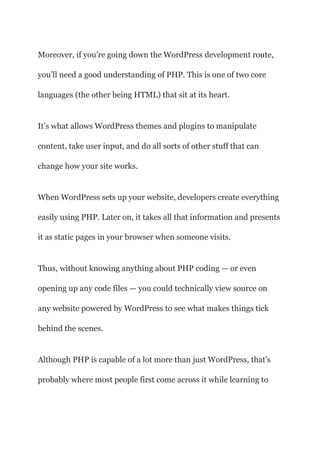 Moreover, if you’re going down the WordPress development route,
you’ll need a good understanding of PHP. This is one of two core
languages (the other being HTML) that sit at its heart.
It’s what allows WordPress themes and plugins to manipulate
content, take user input, and do all sorts of other stuff that can
change how your site works.
When WordPress sets up your website, developers create everything
easily using PHP. Later on, it takes all that information and presents
it as static pages in your browser when someone visits.
Thus, without knowing anything about PHP coding — or even
opening up any code files — you could technically view source on
any website powered by WordPress to see what makes things tick
behind the scenes.
Although PHP is capable of a lot more than just WordPress, that’s
probably where most people first come across it while learning to
 