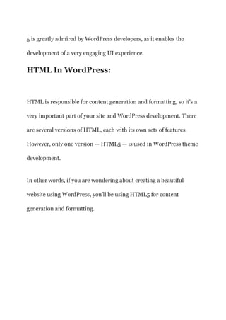 5 is greatly admired by WordPress developers, as it enables the
development of a very engaging UI experience.
HTML In WordPress:
HTML is responsible for content generation and formatting, so it’s a
very important part of your site and WordPress development. There
are several versions of HTML, each with its own sets of features.
However, only one version — HTML5 — is used in WordPress theme
development.
In other words, if you are wondering about creating a beautiful
website using WordPress, you’ll be using HTML5 for content
generation and formatting.
 