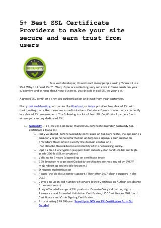 5+ Best SSL Certificate
Providers to make your site
secure and earn trust from
users

As a web developer, I have heard many people asking “Should I use
SSL? Why do I need SSL?” . Well, if you are collecting very sensitive information from your
customers and serious about your business, you should install SSL on your site.
A proper SSL certificate provides authentication and trust from your customers.
Many best web hosting companies like Bluehost, or Avixe provides free shared SSL with
their hosting plans. But there are some limitations. Certain software may not work correctly
in a shared SSL environment. The following is a list of best SSL Certificate Providers from
where you can buy dedicated SSL.
1. GoDaddy – is a low cost, popular, trusted SSL certificate provider. GoDaddy SSL
certificates features :
o Fully validated- before GoDaddy.com issues an SSL Certificate, the applicant’s
company or personal information undergoes a rigorous authentication
procedure that serves to verify the domain control and
if applicable, the existence and identity of the requesting entity.
o Up to 256-bit encryption (support both industry-standard 128-bit and highgrade 256-bit SSL encryption)
o Valid up to 5 years (depending on certificate type)
o 99% browser recognition (Godaddy certificates are recognized by EVERY
major desktop and mobile browser.)
o Stringent authentication
o Round-the-clock customer support. (They offer 24/7 phone support in the
U.S.)
o Covers an unlimited number of servers (other Certification Authorities charge
for every server)
They offer a full range of SSL products: Domain-Only Validation, HighAssurance and Extended Validation Certificates, UCC Certificates, Wildcard
Certificates and Code Signing Certificates.
o Price starting $49.99/year. Save Up to 90% on SSL Certificates from Go
Daddy!

 