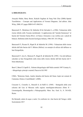7. Bibliografia
83
6. BIBLIOGRAFIA
Atsuyuki Okabe, Barry Boots, Kokichi Sugihara & Sung Nok Chiu (2000).-Spatial
Tessellations – Concepts and Applications of Voronoi Diagrams. 2nd edition. John
Wiley, 2000, 671 pages ISBN 0-471-98635-6.
Barazzuoli P., Michelucci M, Salleolini M & Salvadori L.,-(1986). Valutazione delle
risorse idriche nella Toscana meridionale: 1) applicazione del "metodo Kennessey" al
bacino del Torrente Farma (Provv. di Siena e Grosseto) e sua verifica con i calcoli di
bilancio. Bollettino della Società Geologica Italiana, 1986-105: 333-350 pp.
Barazzuoli P., Pizzuto D., Rigati R. & Salleolini M. (1994) - Valutazione delle risorse
idriche dell’alto bacino del F. Biferno (Molise): un esempio di utilizzo del deflusso su
basi fisiografiche.
Barazzuoli P., Izzo S., Menicori P., Rigati R. & Salleolini M. (1995) - Uso del deflusso
calcolato su basi fisiografiche nella stima delle risorse idriche dell’alto bacino del F.
Sinni (Basilicata).
Boni C, Bono P, Capelli G, Schema idrogeologico dell’Italia centrale 1987 Castany G.,
- Idrogeologia: principi e metodi, Flaccovio Ed.1985
CIMA, “Relazione finale, Analisi idraulica del bacino del fiume Aspio nei comuni di
Camerano, Osimo e Castelfidardo”, (2008).
Crescenti U., Crostella A., Donzelli G. & Raffi G. (1969) – Stratigrafia della serie
calcarea dal Lias al Miocene nella regione marchigiano-abruzzese (Parte II –
Litostratigrafia, Biostratigrafia e Paleogeografia). Mem. Soc. Geol. It., 8: 343-420,
Roma.
De Bernardi, salute di acque e suolo. Un confronto tra i due bacini del Tarugo e delle
Scaricalasino 2017
 